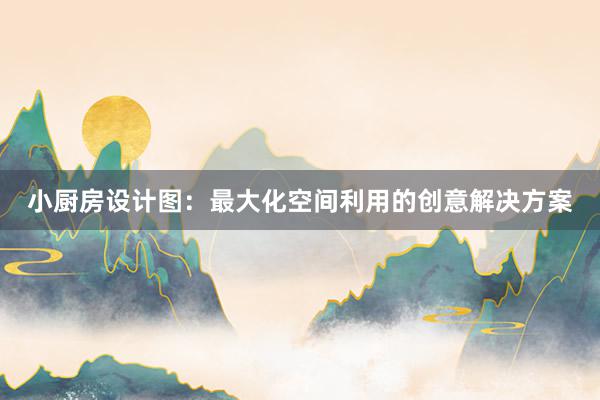 小厨房设计图：最大化空间利用的创意解决方案