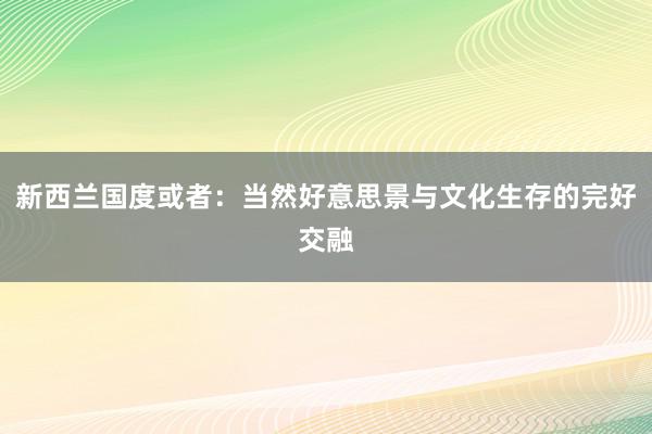 新西兰国度或者：当然好意思景与文化生存的完好交融